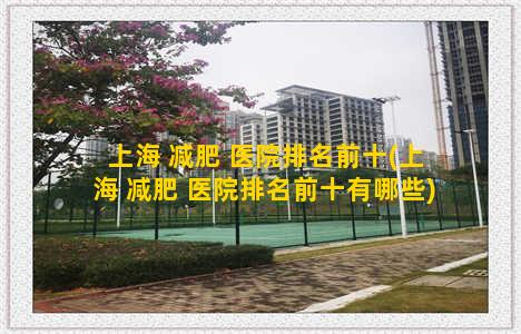 上海 减肥 医院排名前十(上海 减肥 医院排名前十有哪些)